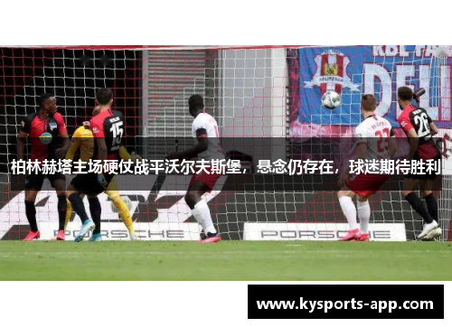 柏林赫塔主场硬仗战平沃尔夫斯堡，悬念仍存在，球迷期待胜利